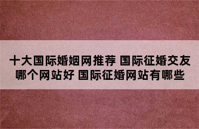 十大国际婚姻网推荐 国际征婚交友哪个网站好 国际征婚网站有哪些